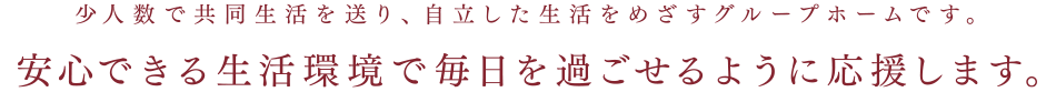 少人数で共同生活を送り、自立した生活をめざすグループホームです。安心できる生活環境で毎日を過ごせるように応援します。