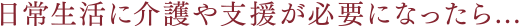 日常生活に介護や支援が必要になったら...