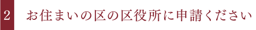 お住まいの区の区役所に申請ください