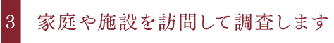 家庭や施設を訪問して調査します